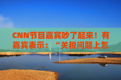 CNN节目嘉宾吵了起来！有嘉宾表示：“关税问题上怎么不能相信中国呢？特朗普嘴里没有一句实话”