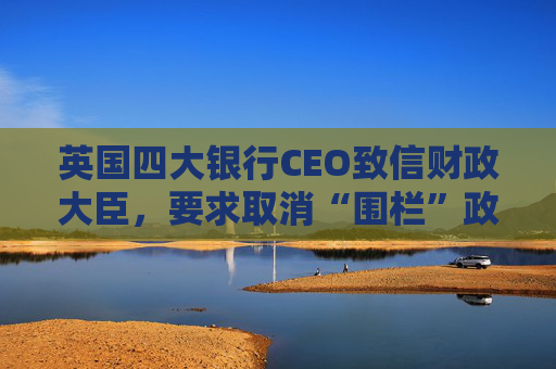 英国四大银行CEO致信财政大臣，要求取消“围栏”政策