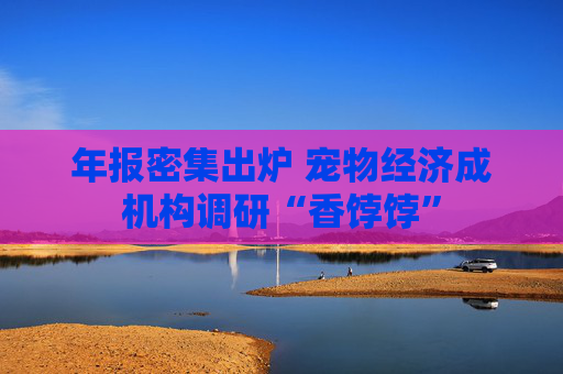 年报密集出炉 宠物经济成机构调研“香饽饽”