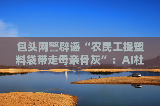 包头网警辟谣“农民工提塑料袋带走母亲骨灰”：AI杜撰，发布者被处罚