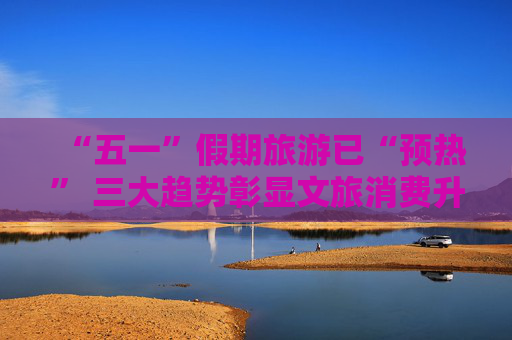 “五一”假期旅游已“预热” 三大趋势彰显文旅消费升级
