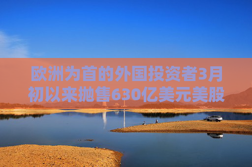 欧洲为首的外国投资者3月初以来抛售630亿美元美股 高盛：暂不认为是恐慌性抛售