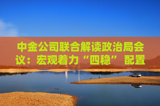 中金公司联合解读政治局会议：宏观着力“四稳” 配置上沿三主线布局