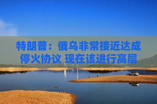 特朗普：俄乌非常接近达成停火协议 现在该进行高层会晤
