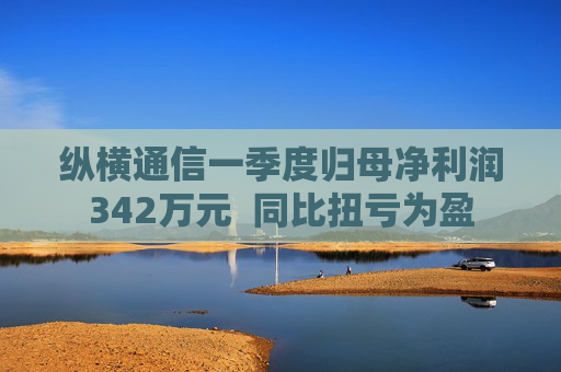 纵横通信一季度归母净利润342万元  同比扭亏为盈