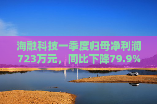 海融科技一季度归母净利润723万元，同比下降79.9%