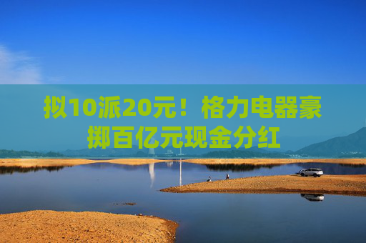 拟10派20元！格力电器豪掷百亿元现金分红
