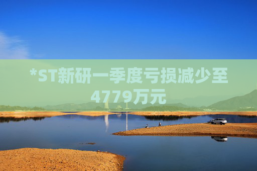 *ST新研一季度亏损减少至4779万元