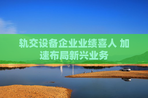 轨交设备企业业绩喜人 加速布局新兴业务