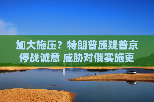 加大施压？特朗普质疑普京停战诚意 威胁对俄实施更严厉制裁
