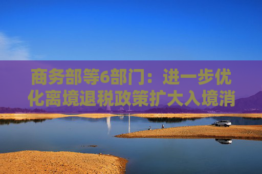 商务部等6部门：进一步优化离境退税政策扩大入境消费