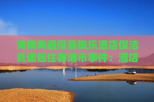 海南再通报嘉佩乐酒店保洁员调包住客港币事件：酒店应担责，成立工作组调查