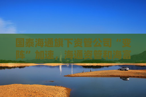 国泰海通旗下资管公司“变阵”加速，海通资管和海富通基金一把手均来自国君资管