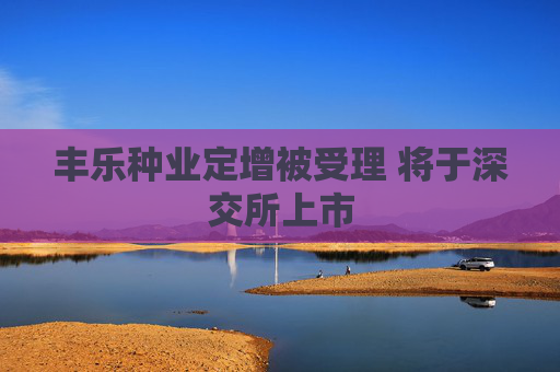 丰乐种业定增被受理 将于深交所上市
