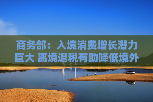 商务部：入境消费增长潜力巨大 离境退税有助降低境外旅客购物成本