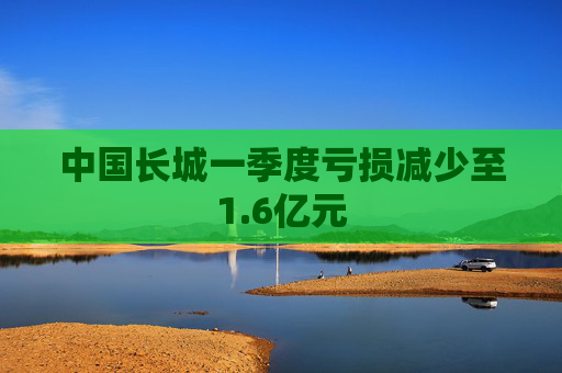 中国长城一季度亏损减少至1.6亿元