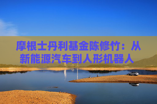 摩根士丹利基金陈修竹：从新能源汽车到人形机器人 中国智造的万亿级产业跃迁