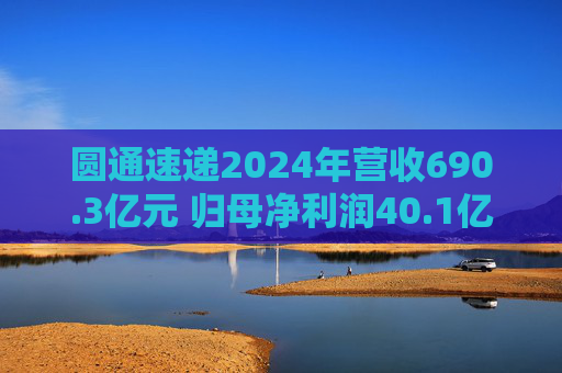 圆通速递2024年营收690.3亿元 归母净利润40.1亿元