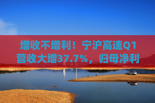 增收不增利！宁沪高速Q1营收大增37.7%，归母净利润下滑2.9% | 财报见闻