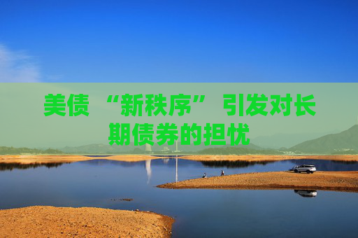 美债 “新秩序” 引发对长期债券的担忧