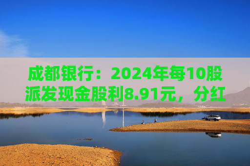 成都银行：2024年每10股派发现金股利8.91元，分红率30.04%