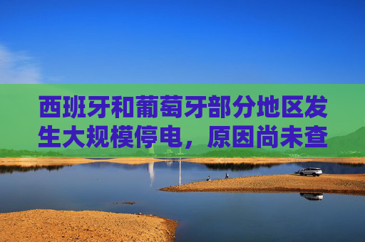 西班牙和葡萄牙部分地区发生大规模停电，原因尚未查明