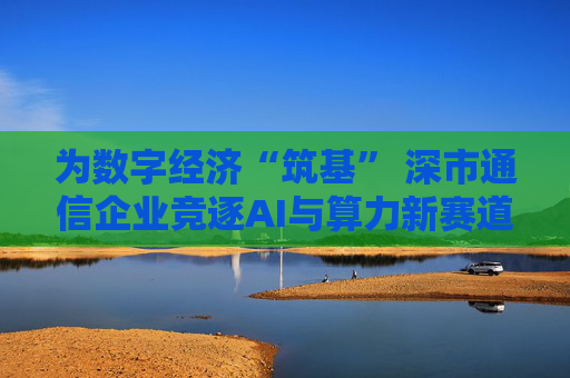 为数字经济“筑基” 深市通信企业竞逐AI与算力新赛道