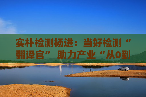 实朴检测杨进：当好检测“翻译官” 助力产业“从0到1再到N”