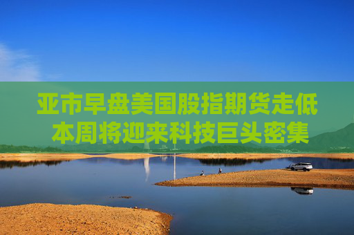 亚市早盘美国股指期货走低 本周将迎来科技巨头密集发布业绩的一周