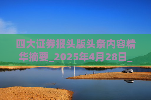 四大证券报头版头条内容精华摘要_2025年4月28日_财经新闻