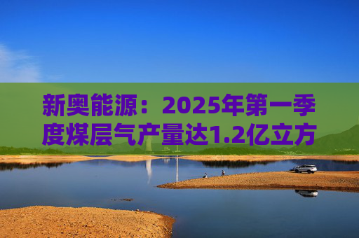 新奥能源：2025年第一季度煤层气产量达1.2亿立方米，同比增长20.4%