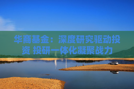 华商基金：深度研究驱动投资 投研一体化凝聚战力