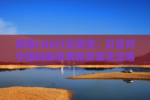 美国LNG行业警告：白宫对中国船舶收费新政策无法落实