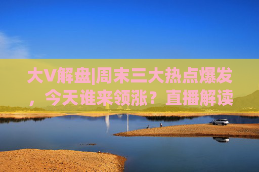 大V解盘|周末三大热点爆发，今天谁来领涨？直播解读中