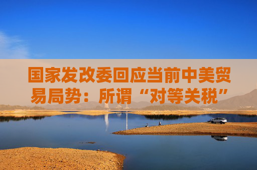 国家发改委回应当前中美贸易局势：所谓“对等关税”害人害己不得人心 必将以失败告终