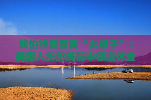 就怕特朗普闹“幺蛾子”：美国人纷纷提前申领退休金！