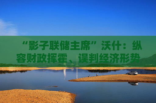 “影子联储主席”沃什：纵容财政挥霍、误判经济形势，美联储的困境都是“咎由自取”
