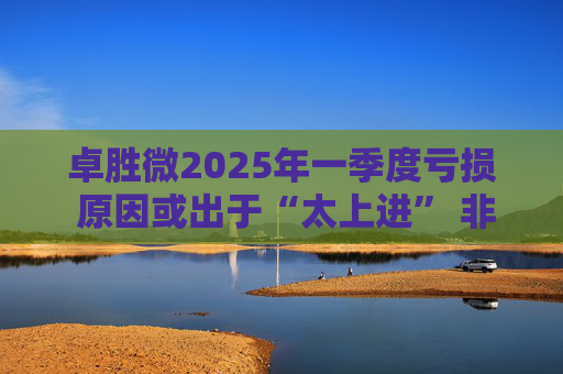 卓胜微2025年一季度亏损 原因或出于“太上进” 非得补齐国内高端制造短板