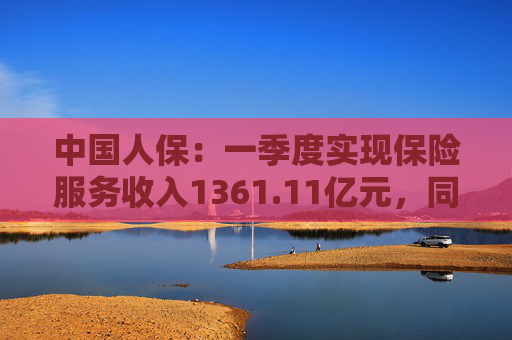 中国人保：一季度实现保险服务收入1361.11亿元，同比增长7.9%