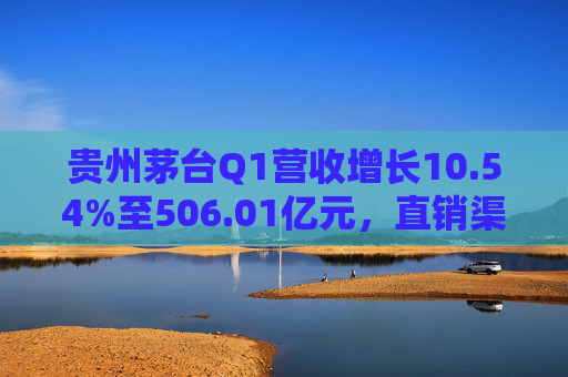 贵州茅台Q1营收增长10.54%至506.01亿元，直销渠道收入232.2亿
