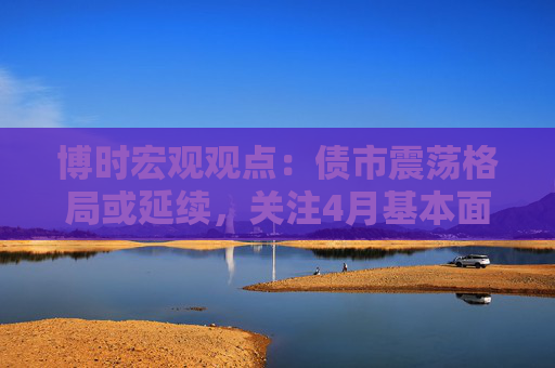 博时宏观观点：债市震荡格局或延续，关注4月基本面数据情况