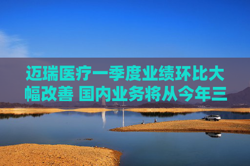 迈瑞医疗一季度业绩环比大幅改善 国内业务将从今年三季度迎来重大拐点