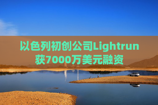 以色列初创公司Lightrun获7000万美元融资
