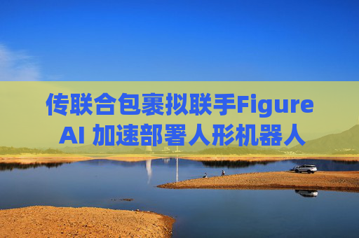 传联合包裹拟联手Figure AI 加速部署人形机器人