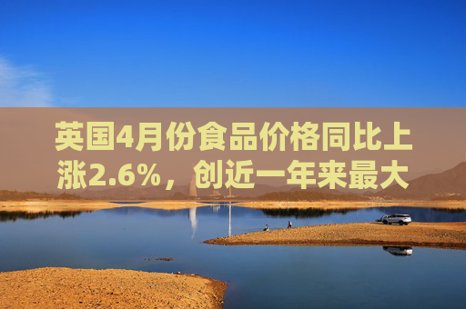 英国4月份食品价格同比上涨2.6%，创近一年来最大涨幅