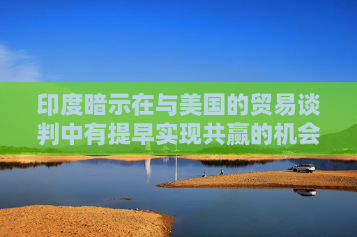 印度暗示在与美国的贸易谈判中有提早实现共赢的机会
