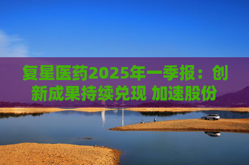 复星医药2025年一季报：创新成果持续兑现 加速股份回购提振信心