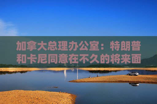 加拿大总理办公室：特朗普和卡尼同意在不久的将来面对面会晤