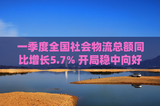 一季度全国社会物流总额同比增长5.7% 开局稳中向好