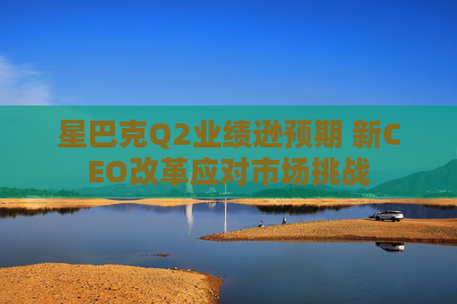 星巴克Q2业绩逊预期 新CEO改革应对市场挑战
